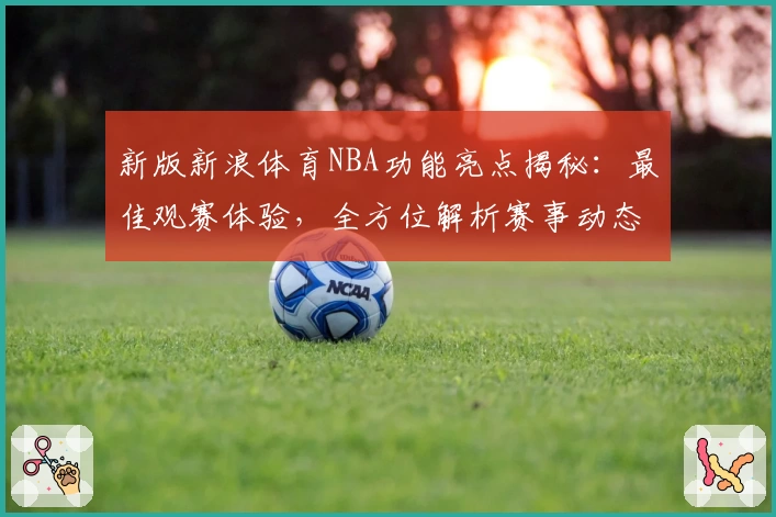 新版新浪体育NBA功能亮点揭秘：最佳观赛体验，全方位解析赛事动态