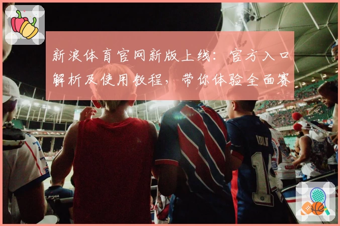 新浪体育官网新版上线：官方入口解析及使用教程，带你体验全面赛事资讯