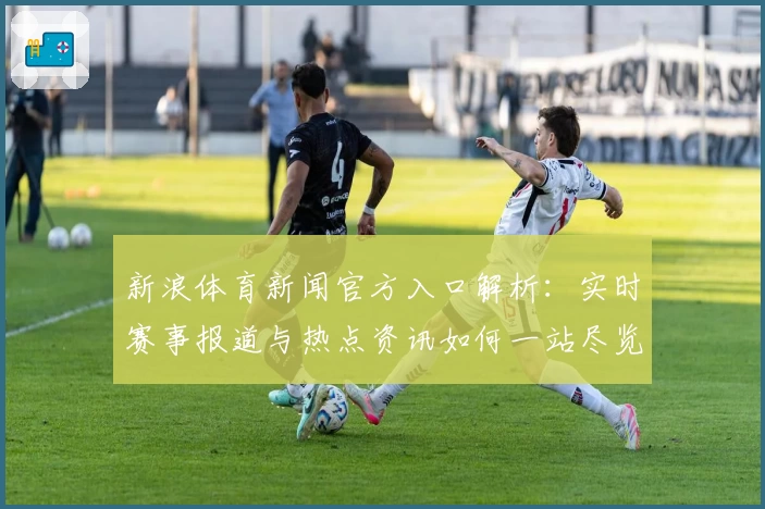 新浪体育新闻官方入口解析：实时赛事报道与热点资讯如何一站尽览