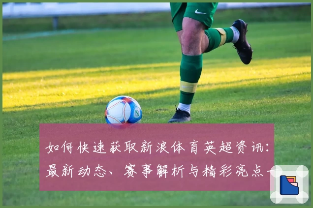如何快速获取新浪体育英超资讯:最新动态、赛事解析与精彩亮点一网打尽