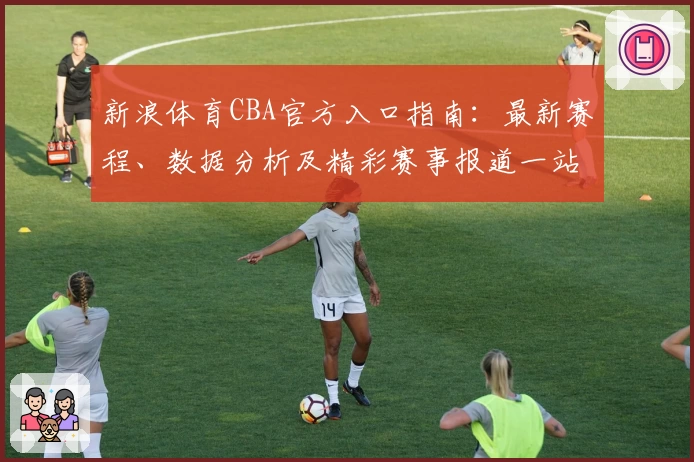 新浪体育CBA官方入口指南：最新赛程、数据分析及精彩赛事报道一站畅享