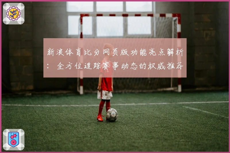 新浪体育比分网页版功能亮点解析:全方位追踪赛事动态的权威推荐