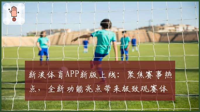 新浪体育APP新版上线：聚焦赛事热点，全新功能亮点带来极致观赛体验