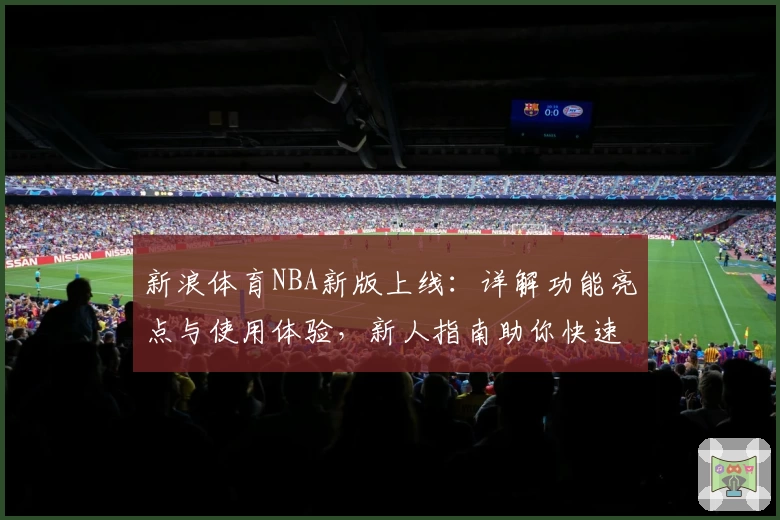 新浪体育NBA新版上线:详解功能亮点与使用体验,新人指南助你快速掌握最新动态