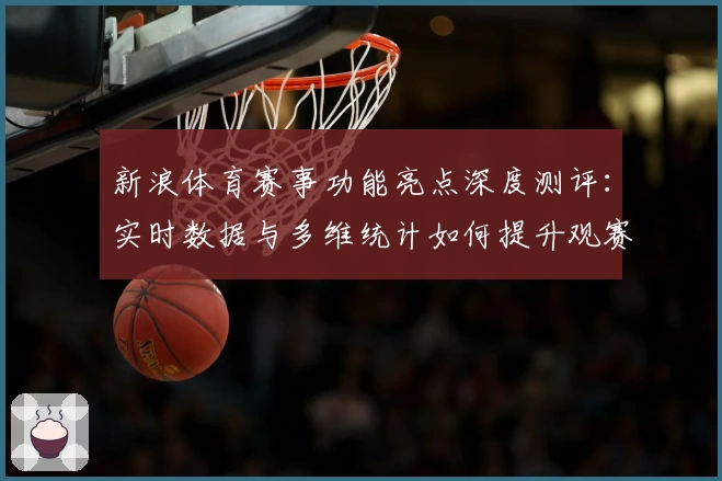 新浪体育赛事功能亮点深度测评：实时数据与多维统计如何提升观赛体验