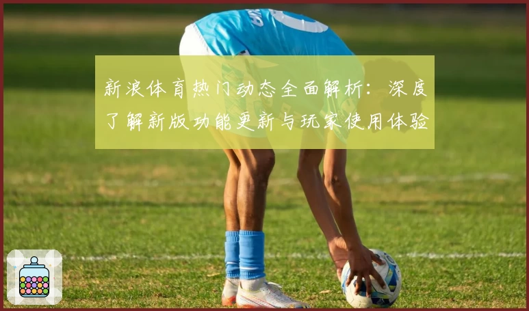 新浪体育热门动态全面解析：深度了解新版功能更新与玩家使用体验反馈