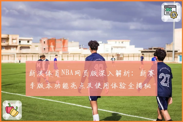 新浪体育NBA网页版深入解析：新赛季版本功能亮点及使用体验全揭秘