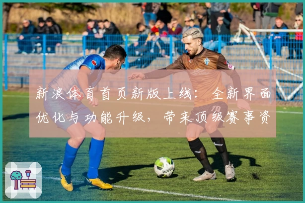 新浪体育首页新版上线:全新界面优化与功能升级,带来顶级赛事资讯一站式体验