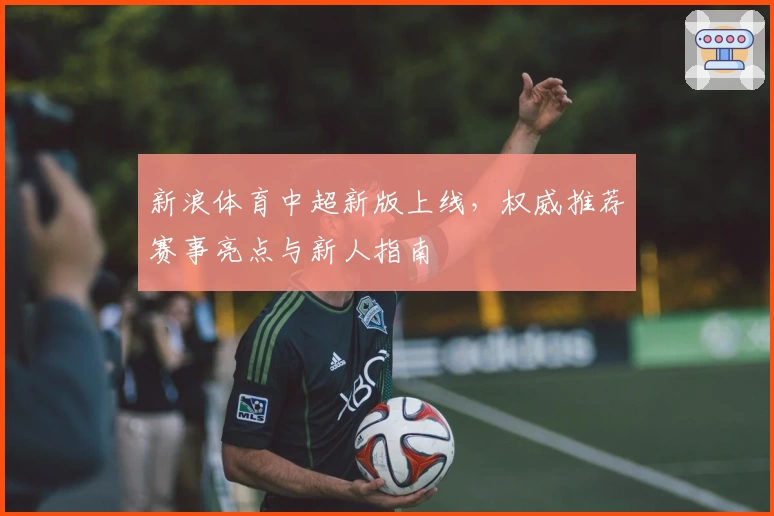 新浪体育中超新版上线，权威推荐赛事亮点与新人指南