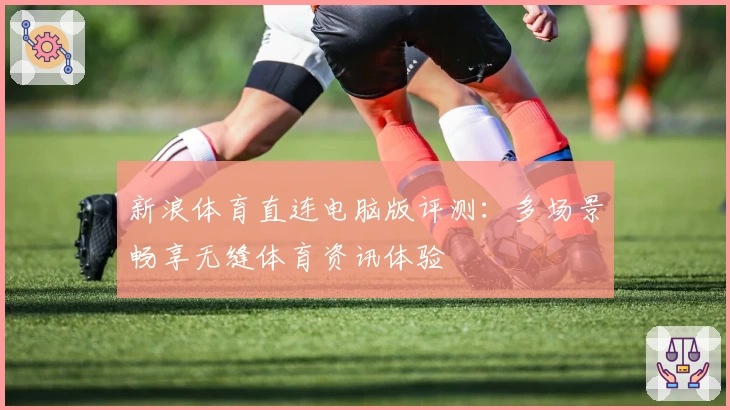 新浪体育直连电脑版评测：多场景畅享无缝体育资讯体验