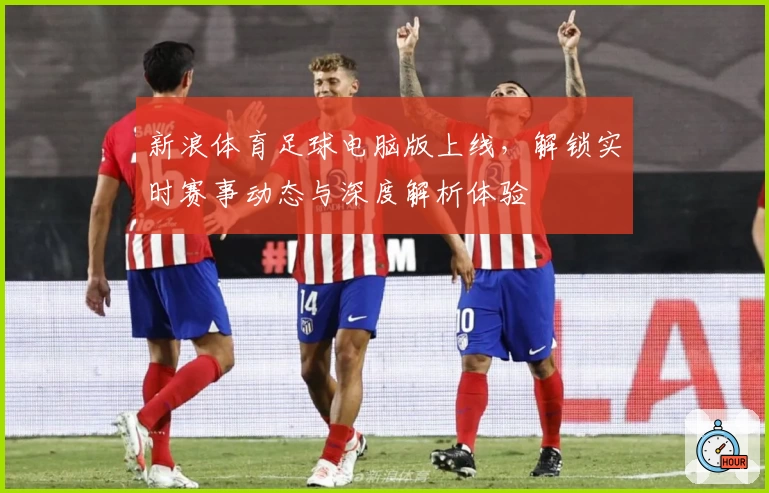 新浪体育足球电脑版上线，解锁实时赛事动态与深度解析体验