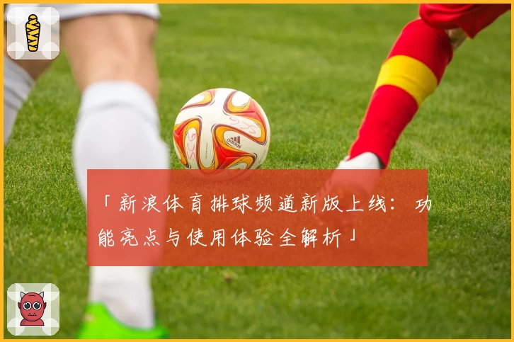 「新浪体育排球频道新版上线：功能亮点与使用体验全解析」