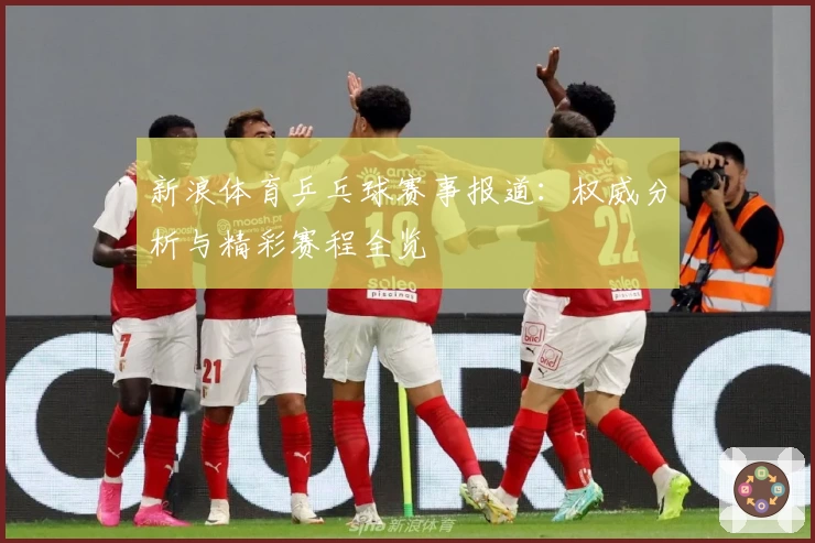 新浪体育乒乓球赛事报道：权威分析与精彩赛程全览