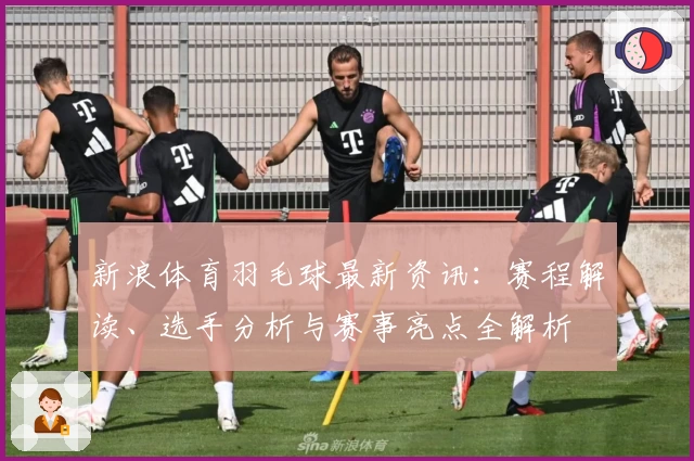 新浪体育羽毛球最新资讯：赛程解读、选手分析与赛事亮点全解析