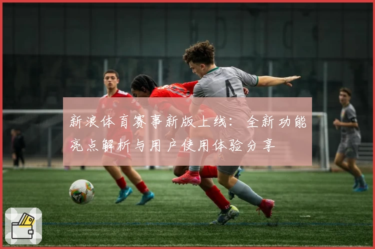 新浪体育赛事新版上线：全新功能亮点解析与用户使用体验分享