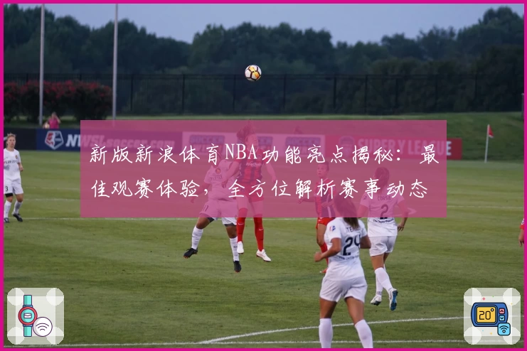 新版新浪体育NBA功能亮点揭秘：最佳观赛体验，全方位解析赛事动态