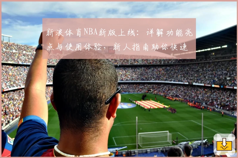 新浪体育NBA新版上线：详解功能亮点与使用体验，新人指南助你快速掌握最新动态